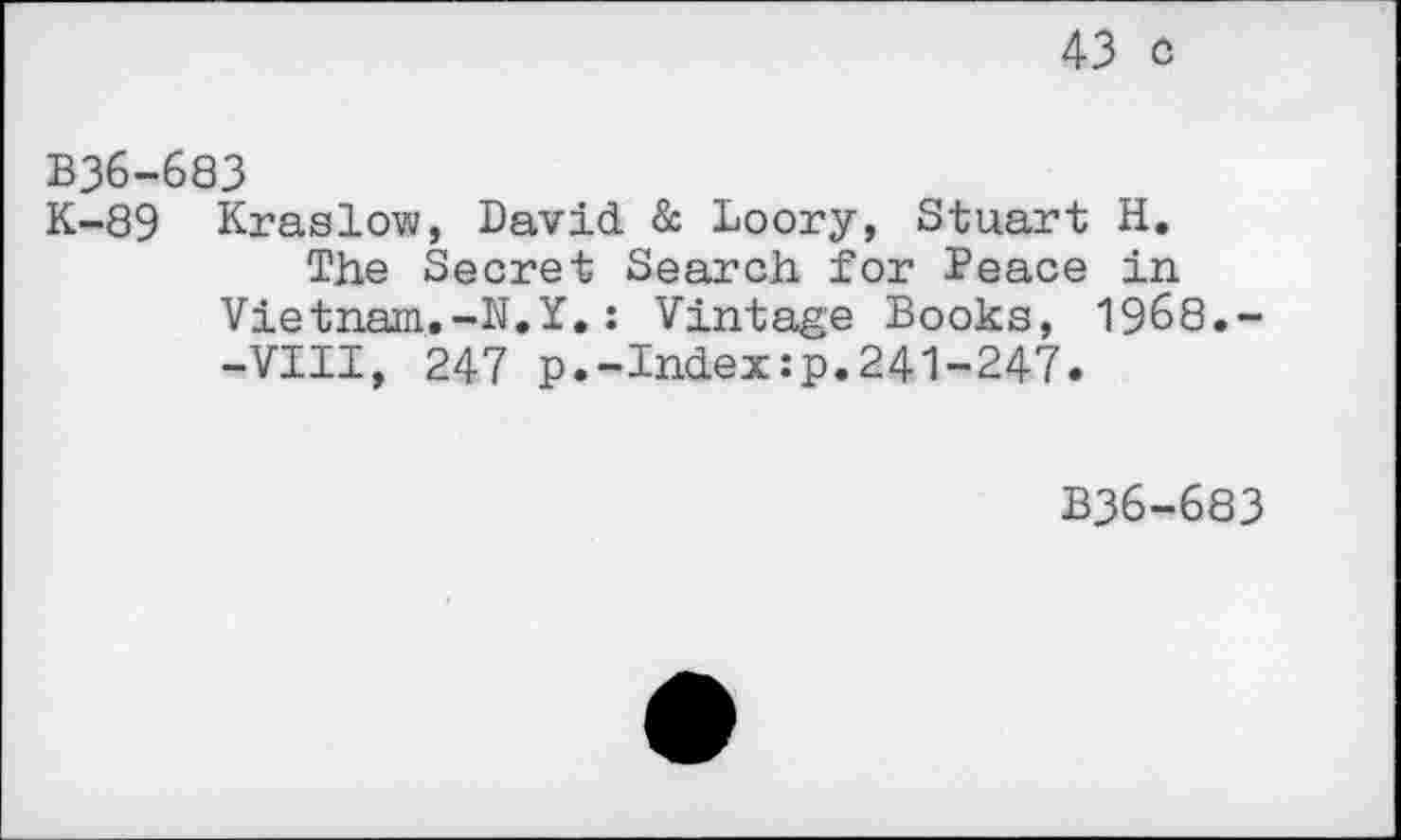 ﻿43 o
B36-683
K-89 Kraslow, David & Loory, Stuart H.
The Secret Search for Peace in Vietnam.-N.Y.: Vintage Books, 1968.--VIII, 247 p.-Index:p.241-247.
B36-683